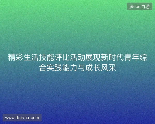 精彩生活技能评比活动展现新时代青年综合实践能力与成长风采 精彩生活技能评比活动展现新时代青年综合实践能力与成长风采